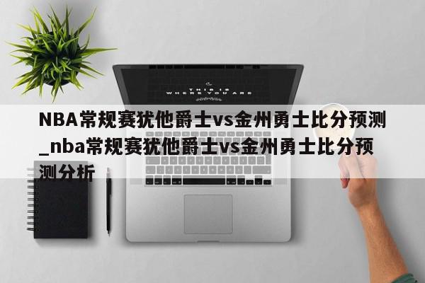 NBA常规赛犹他爵士vs金州勇士比分预测_nba常规赛犹他爵士vs金州勇士比分预测分析