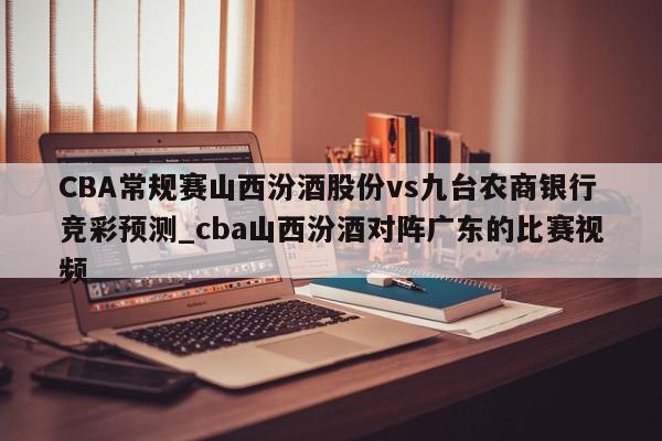 CBA常规赛山西汾酒股份vs九台农商银行竞彩预测_cba山西汾酒对阵广东的比赛视频