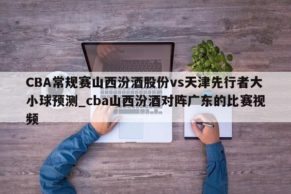 CBA常规赛山西汾酒股份vs天津先行者大小球预测_cba山西汾酒对阵广东的比赛视频