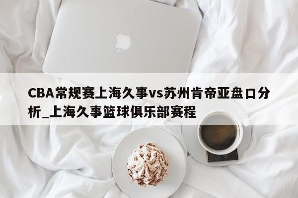 CBA常规赛上海久事vs苏州肯帝亚盘口分析_上海久事篮球俱乐部赛程