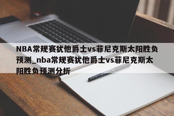 NBA常规赛犹他爵士vs菲尼克斯太阳胜负预测_nba常规赛犹他爵士vs菲尼克斯太阳胜负预测分析