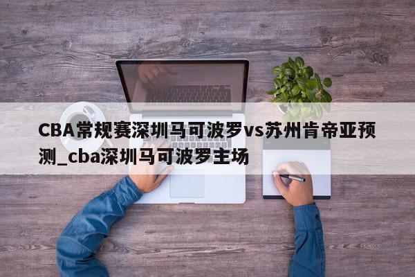 CBA常规赛深圳马可波罗vs苏州肯帝亚预测_cba深圳马可波罗主场