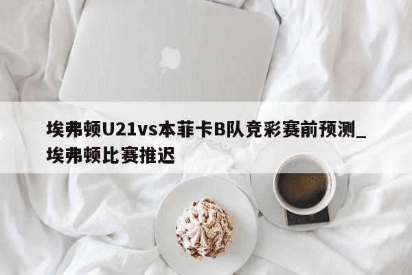 埃弗顿U21vs本菲卡B队竞彩赛前预测_埃弗顿比赛推迟