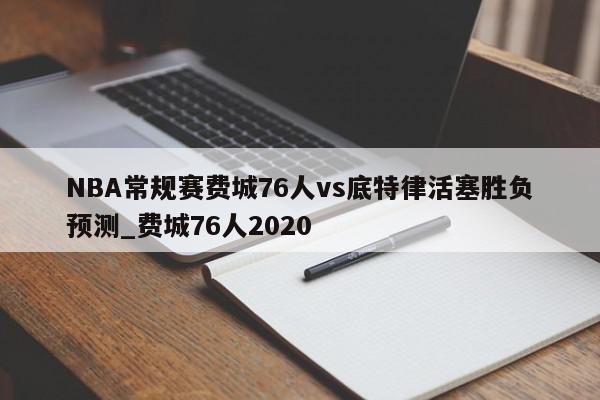 NBA常规赛费城76人vs底特律活塞胜负预测_费城76人2020