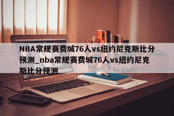 NBA常规赛费城76人vs纽约尼克斯比分预测_nba常规赛费城76人vs纽约尼克斯比分预测