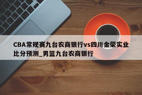 CBA常规赛九台农商银行vs四川金荣实业比分预测_男篮九台农商银行