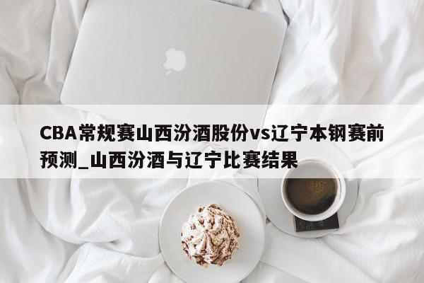 CBA常规赛山西汾酒股份vs辽宁本钢赛前预测_山西汾酒与辽宁比赛结果