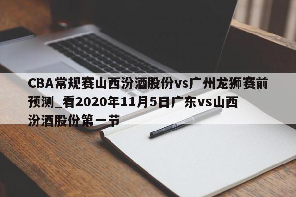 CBA常规赛山西汾酒股份vs广州龙狮赛前预测_看2020年11月5日广东vs山西汾酒股份第一节