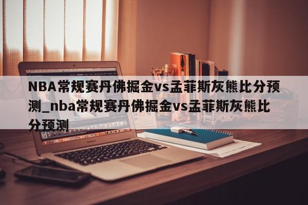 NBA常规赛丹佛掘金vs孟菲斯灰熊比分预测_nba常规赛丹佛掘金vs孟菲斯灰熊比分预测