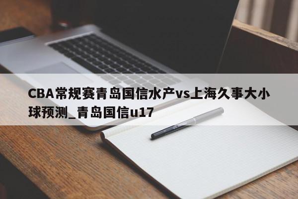 CBA常规赛青岛国信水产vs上海久事大小球预测_青岛国信u17