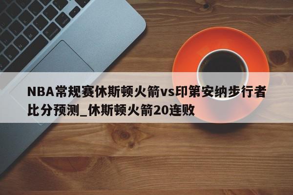 NBA常规赛休斯顿火箭vs印第安纳步行者比分预测_休斯顿火箭20连败