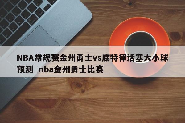 NBA常规赛金州勇士vs底特律活塞大小球预测_nba金州勇士比赛