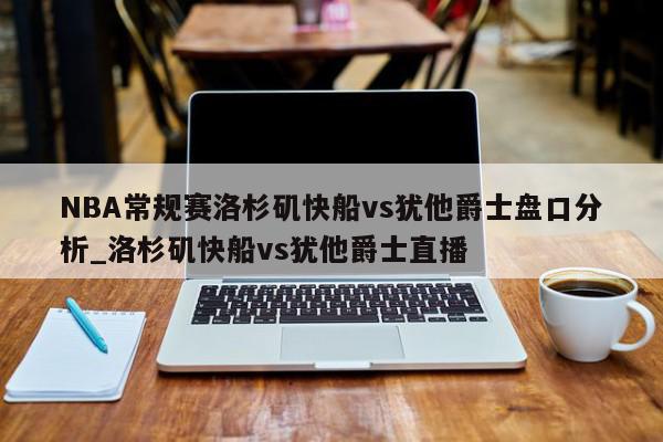 NBA常规赛洛杉矶快船vs犹他爵士盘口分析_洛杉矶快船vs犹他爵士直播