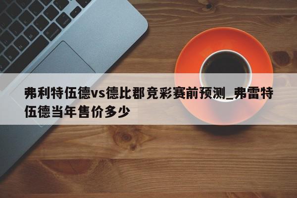 弗利特伍德vs德比郡竞彩赛前预测_弗雷特伍德当年售价多少