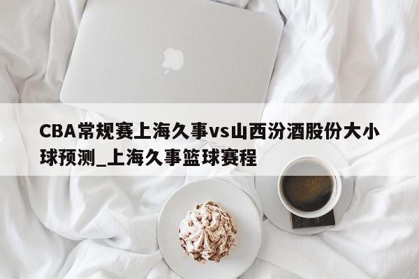 CBA常规赛上海久事vs山西汾酒股份大小球预测_上海久事篮球赛程