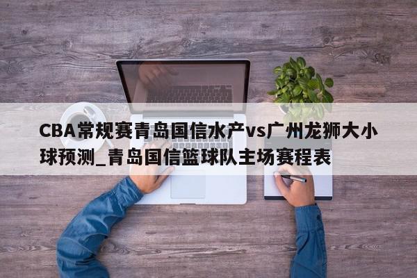 CBA常规赛青岛国信水产vs广州龙狮大小球预测_青岛国信篮球队主场赛程表