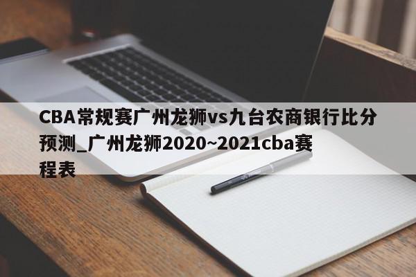 CBA常规赛广州龙狮vs九台农商银行比分预测_广州龙狮2020~2021cba赛程表