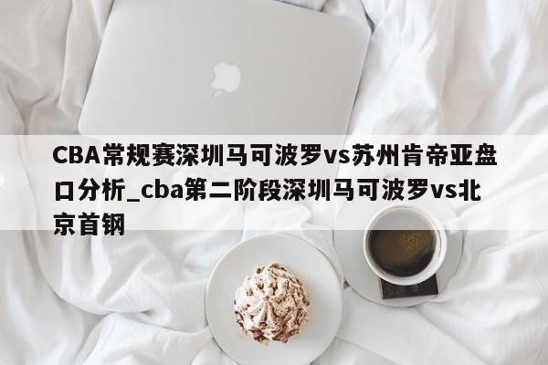 CBA常规赛深圳马可波罗vs苏州肯帝亚盘口分析_cba第二阶段深圳马可波罗vs北京首钢