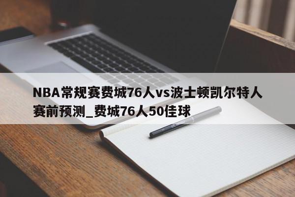 NBA常规赛费城76人vs波士顿凯尔特人赛前预测_费城76人50佳球