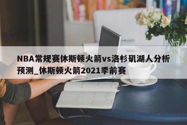 NBA常规赛休斯顿火箭vs洛杉矶湖人分析预测_休斯顿火箭2021季前赛