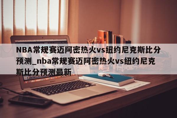 NBA常规赛迈阿密热火vs纽约尼克斯比分预测_nba常规赛迈阿密热火vs纽约尼克斯比分预测最新