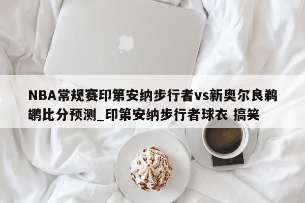 NBA常规赛印第安纳步行者vs新奥尔良鹈鹕比分预测_印第安纳步行者球衣 搞笑