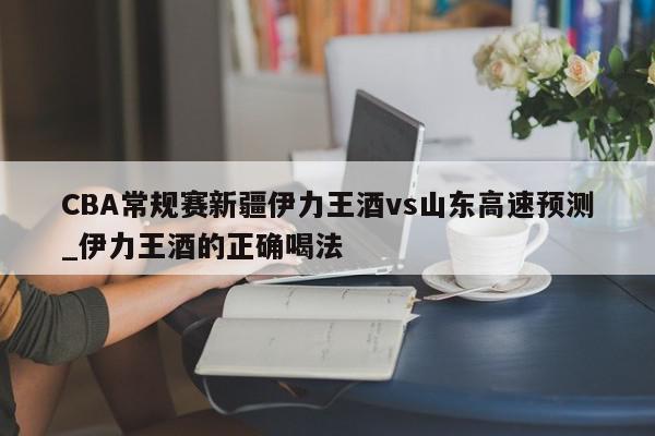 CBA常规赛新疆伊力王酒vs山东高速预测_伊力王酒的正确喝法