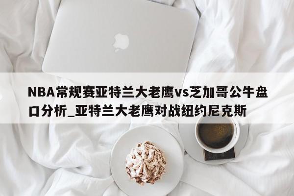 NBA常规赛亚特兰大老鹰vs芝加哥公牛盘口分析_亚特兰大老鹰对战纽约尼克斯