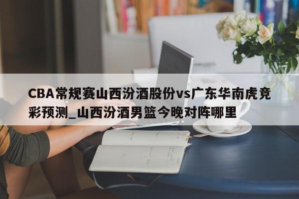 CBA常规赛山西汾酒股份vs广东华南虎竞彩预测_山西汾酒男篮今晚对阵哪里