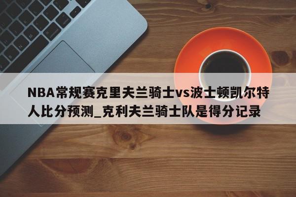 NBA常规赛克里夫兰骑士vs波士顿凯尔特人比分预测_克利夫兰骑士队是得分记录