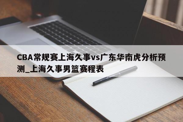 CBA常规赛上海久事vs广东华南虎分析预测_上海久事男篮赛程表