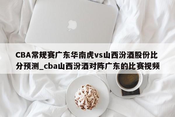 CBA常规赛广东华南虎vs山西汾酒股份比分预测_cba山西汾酒对阵广东的比赛视频