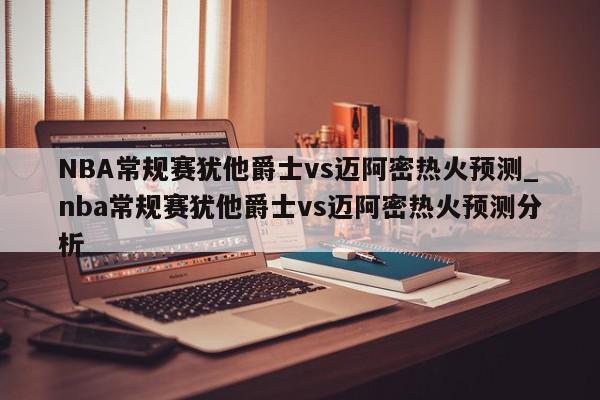 NBA常规赛犹他爵士vs迈阿密热火预测_nba常规赛犹他爵士vs迈阿密热火预测分析