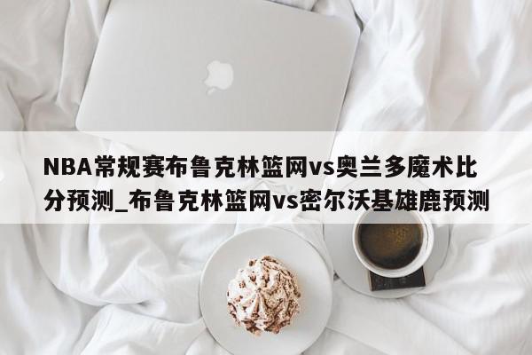 NBA常规赛布鲁克林篮网vs奥兰多魔术比分预测_布鲁克林篮网vs密尔沃基雄鹿预测