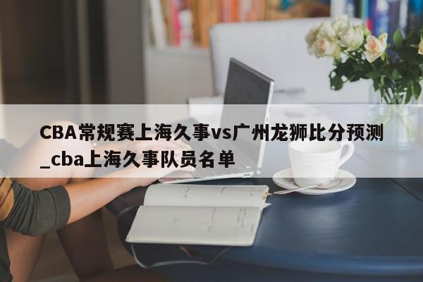 CBA常规赛上海久事vs广州龙狮比分预测_cba上海久事队员名单