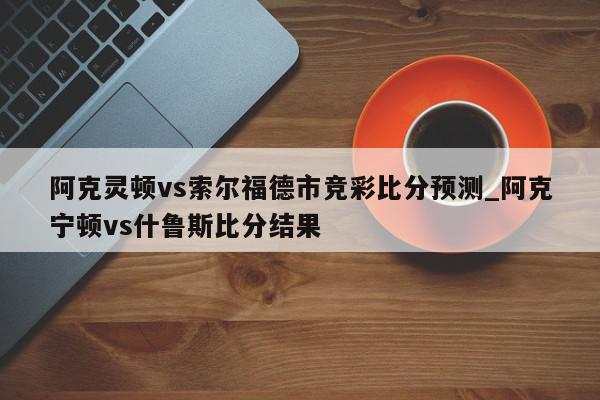 阿克灵顿vs索尔福德市竞彩比分预测_阿克宁顿vs什鲁斯比分结果