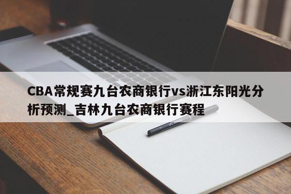 CBA常规赛九台农商银行vs浙江东阳光分析预测_吉林九台农商银行赛程