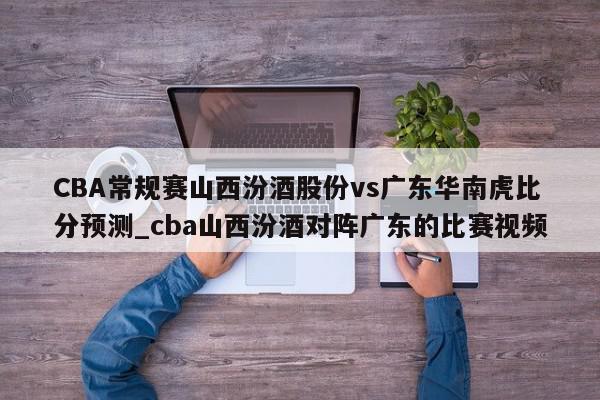 CBA常规赛山西汾酒股份vs广东华南虎比分预测_cba山西汾酒对阵广东的比赛视频