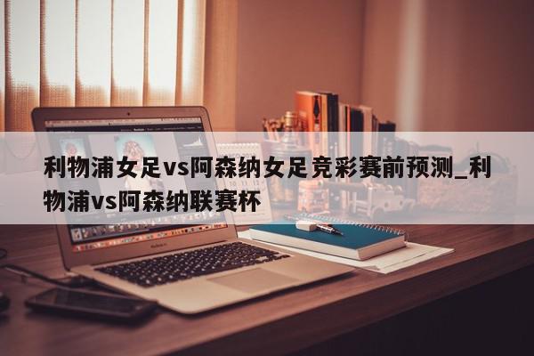 利物浦女足vs阿森纳女足竞彩赛前预测_利物浦vs阿森纳联赛杯