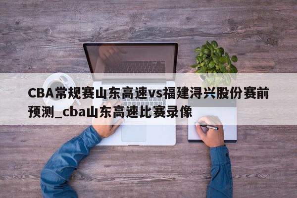 CBA常规赛山东高速vs福建浔兴股份赛前预测_cba山东高速比赛录像