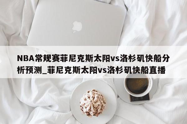 NBA常规赛菲尼克斯太阳vs洛杉矶快船分析预测_菲尼克斯太阳vs洛杉矶快船直播