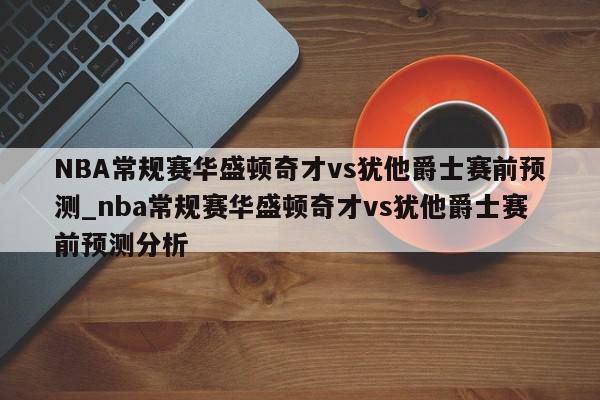 NBA常规赛华盛顿奇才vs犹他爵士赛前预测_nba常规赛华盛顿奇才vs犹他爵士赛前预测分析