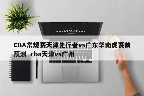 CBA常规赛天津先行者vs广东华南虎赛前预测_cba天津vs广州