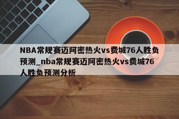 NBA常规赛迈阿密热火vs费城76人胜负预测_nba常规赛迈阿密热火vs费城76人胜负预测分析