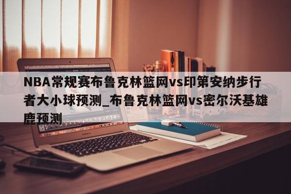 NBA常规赛布鲁克林篮网vs印第安纳步行者大小球预测_布鲁克林篮网vs密尔沃基雄鹿预测