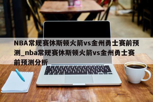 NBA常规赛休斯顿火箭vs金州勇士赛前预测_nba常规赛休斯顿火箭vs金州勇士赛前预测分析