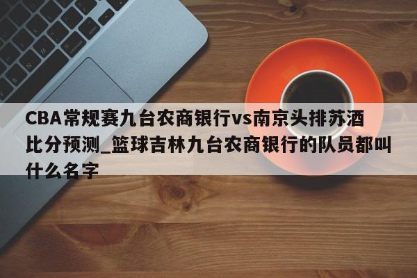 CBA常规赛九台农商银行vs南京头排苏酒比分预测_篮球吉林九台农商银行的队员都叫什么名字