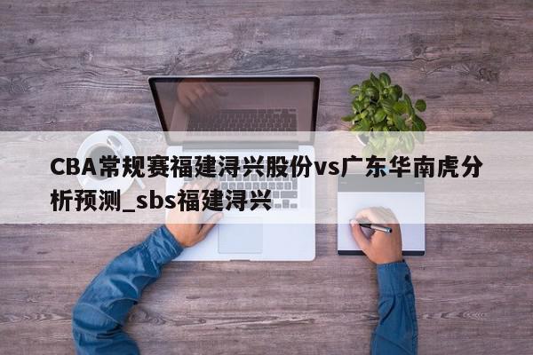 CBA常规赛福建浔兴股份vs广东华南虎分析预测_sbs福建浔兴