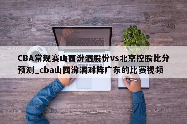 CBA常规赛山西汾酒股份vs北京控股比分预测_cba山西汾酒对阵广东的比赛视频