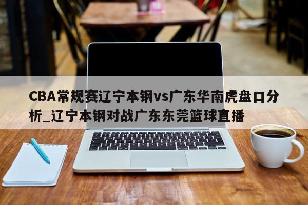 CBA常规赛辽宁本钢vs广东华南虎盘口分析_辽宁本钢对战广东东莞篮球直播